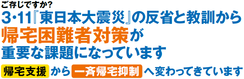 ご存じですか？3・11『東日本大震災』の反省と教訓から帰宅困難者対策が重要な課題になっています。帰宅支援から一斉帰宅抑制へ変わってきています。