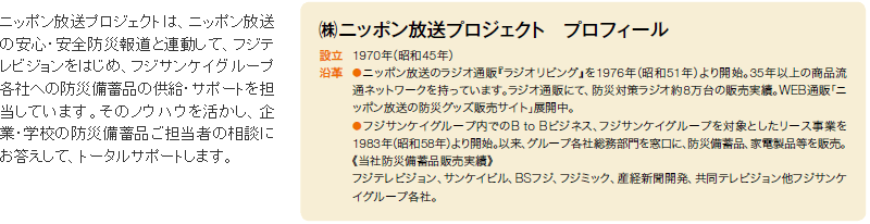 ニッポン放送プロジェクトは、ニッポン放送の安心・安全防災報道と連動して、フジテレビジョンをはじめ、フジサンケイグループ各社への防災備蓄品の供給・サポートを担当しています。そのノウハウを活かし、企業・学校の防災備蓄品ご担当者の相談にお答えして、トータルサポートします。