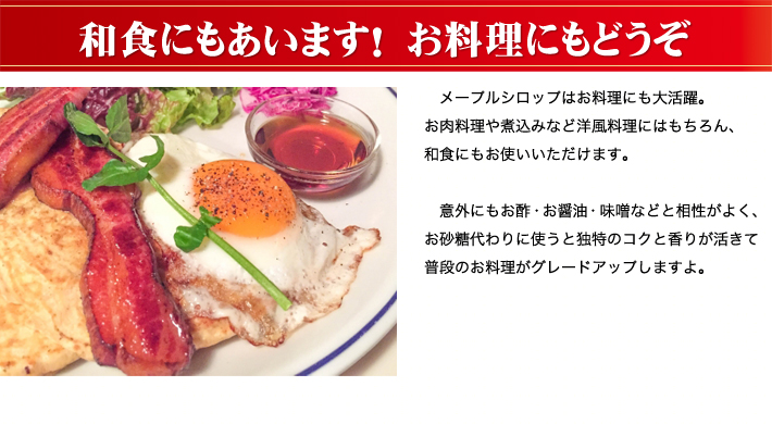 メープルシロップはお料理にも大活躍。お肉料理や煮込みなど洋風料理にはもちろん、和食にもお使いいただけます。　意外にもお酢・お醤油・味噌などと相性がよく、お砂糖代わりに使うと独特のコクと香りが活きて普段のお料理がグレードアップしますよ。
