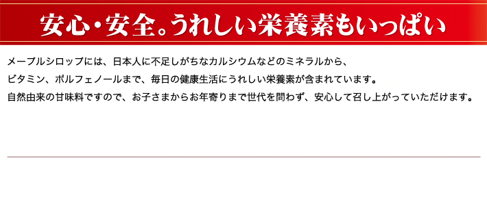 メープルシロップには、日本人に不足しがちなカルシウムなどのミネラルから、ビタミン、ポルフェノールまで、毎日の健康生活にうれしい栄養素が含まれています。自然由来の甘味料ですので、お子さまからお年寄りまで世代を問わず、安心して召し上がっていただけます。