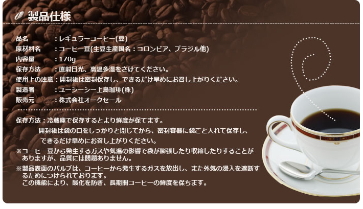 品名：レギュラーコーヒー（豆）原材料名：コーヒー豆（生豆生産国名：コロンビア、ブラジル他）内容量：170g保存方法：直射日光、高温多湿をさけてください。使用上の注意：開封後は密閉保存し、できるだけ早めにお召し上がりください。製造者：ユーシーシー上島珈琲（株）販売元：株式会社オークセール